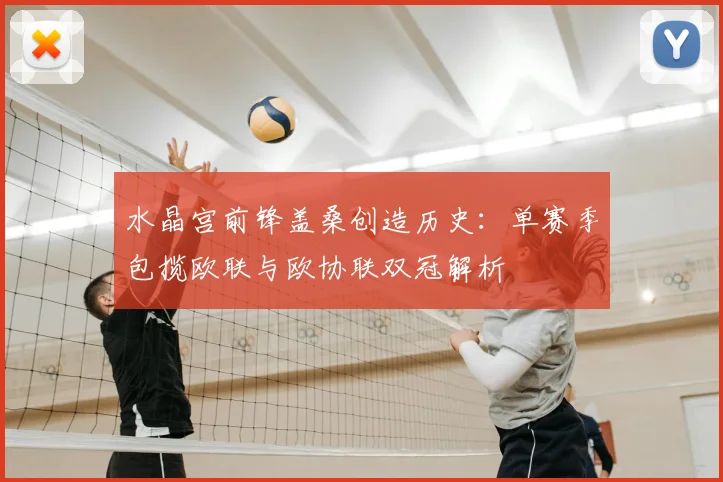 水晶宫前锋盖桑创造历史:单赛季包揽欧联与欧协联双冠解析