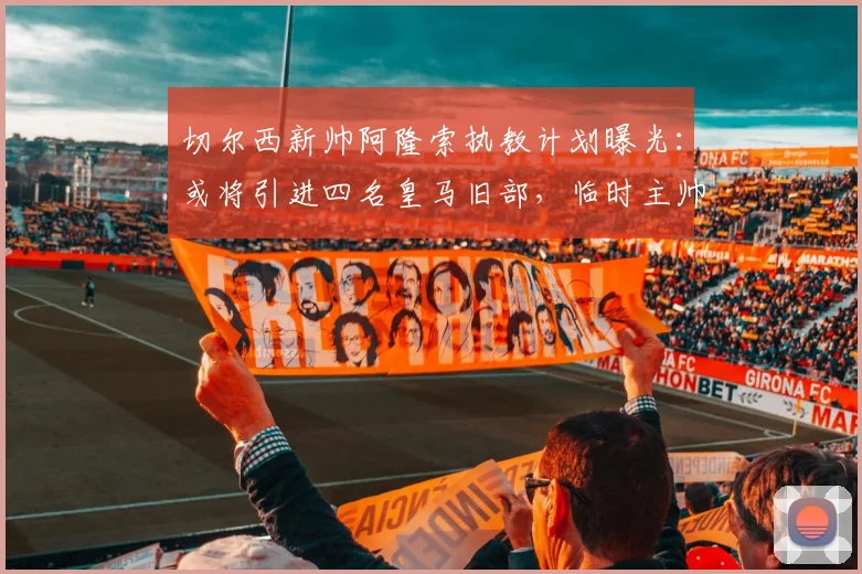 切尔西新帅阿隆索执教计划曝光:或将引进四名皇马旧部,临时主帅去留引关注