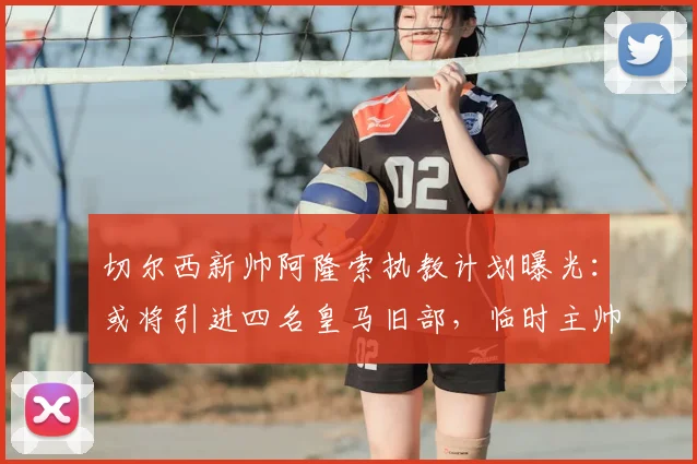 切尔西新帅阿隆索执教计划曝光：或将引进四名皇马旧部，临时主帅去留引关注