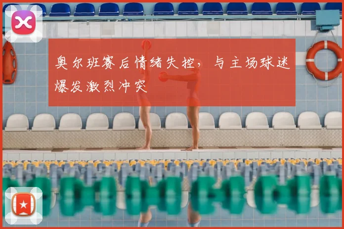 奥尔班赛后情绪失控,与主场球迷爆发激烈冲突