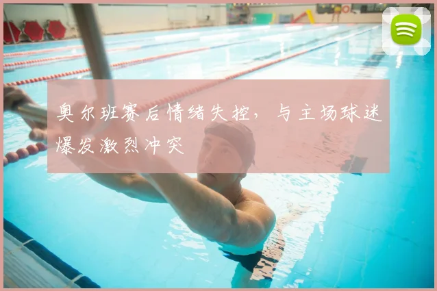 奥尔班赛后情绪失控,与主场球迷爆发激烈冲突