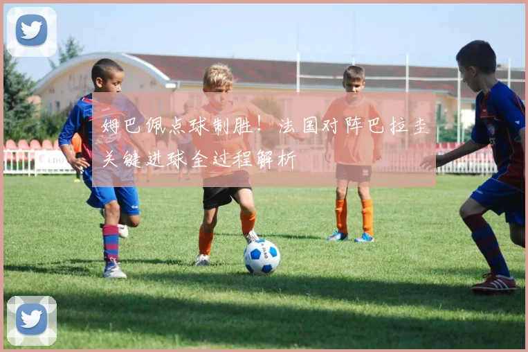 姆巴佩点球制胜!法国对阵巴拉圭关键进球全过程解析