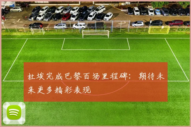 杜埃完成巴黎百场里程碑：期待未来更多精彩表现