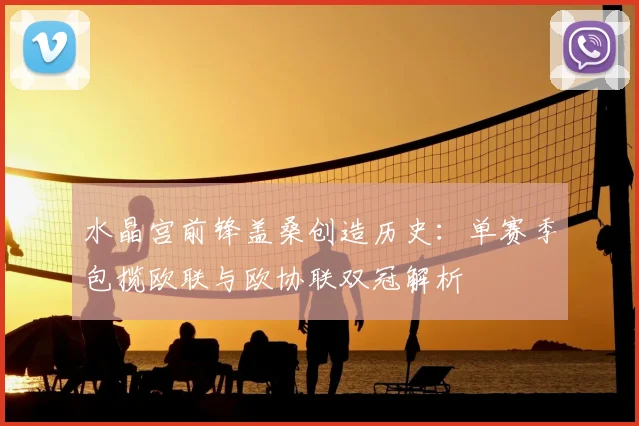 水晶宫前锋盖桑创造历史:单赛季包揽欧联与欧协联双冠解析