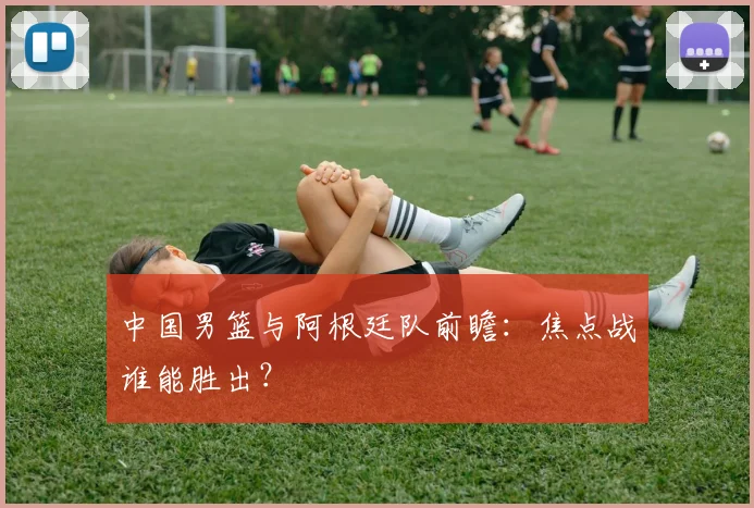 中国男篮与阿根廷队前瞻:焦点战谁能胜出?