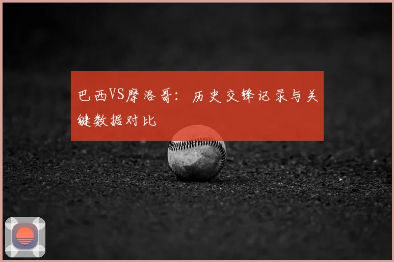 巴西VS摩洛哥:历史交锋记录与关键数据对比
