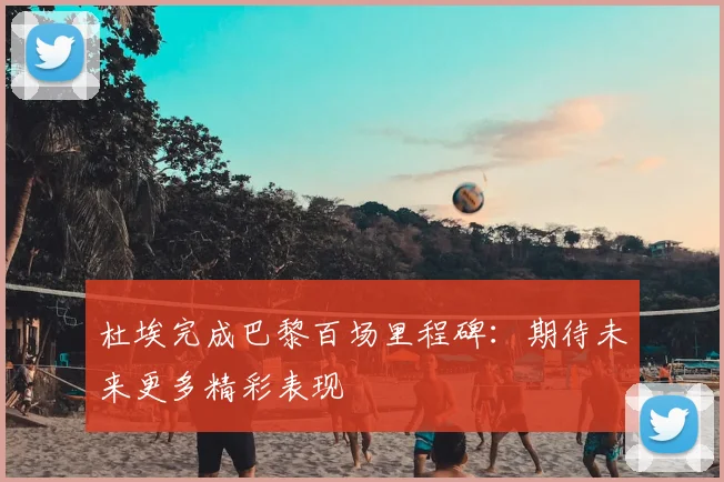杜埃完成巴黎百场里程碑：期待未来更多精彩表现