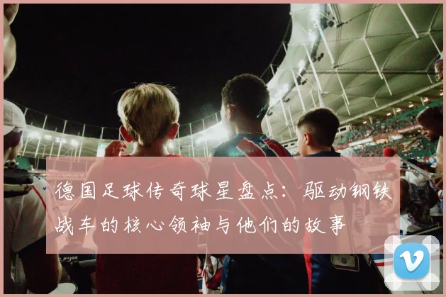 德国足球传奇球星盘点:驱动钢铁战车的核心领袖与他们的故事