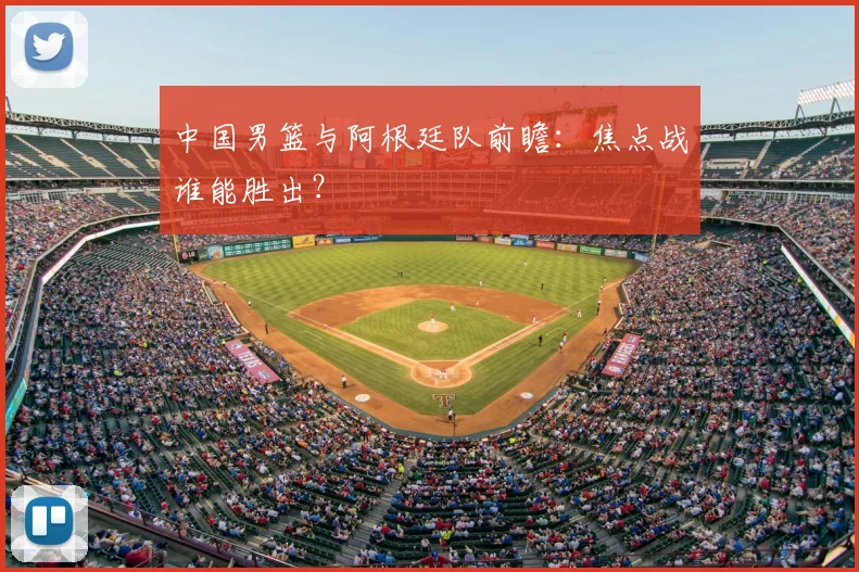 中国男篮与阿根廷队前瞻：焦点战谁能胜出？