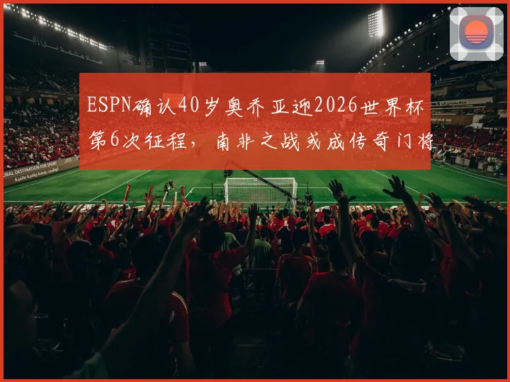 ESPN确认40岁奥乔亚迎2026世界杯第6次征程，南非之战或成传奇门将里程碑