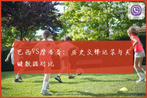 巴西VS摩洛哥:历史交锋记录与关键数据对比