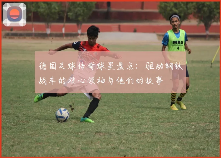 德国足球传奇球星盘点:驱动钢铁战车的核心领袖与他们的故事